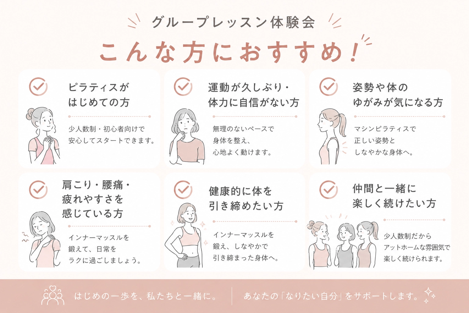 グループレッスン体験会はこんな方におすすめ:ピラティスがはじめての方、運動が久しぶりの方、姿勢や体のゆがみが気になる方、肩こり・腰痛・疲れやすさを感じている方、健康的に体を引き締めたい方、仲間と一緒に楽しく続けたい方